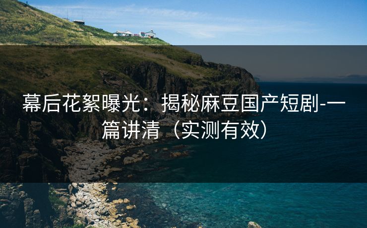 幕后花絮曝光：揭秘麻豆国产短剧-一篇讲清（实测有效）