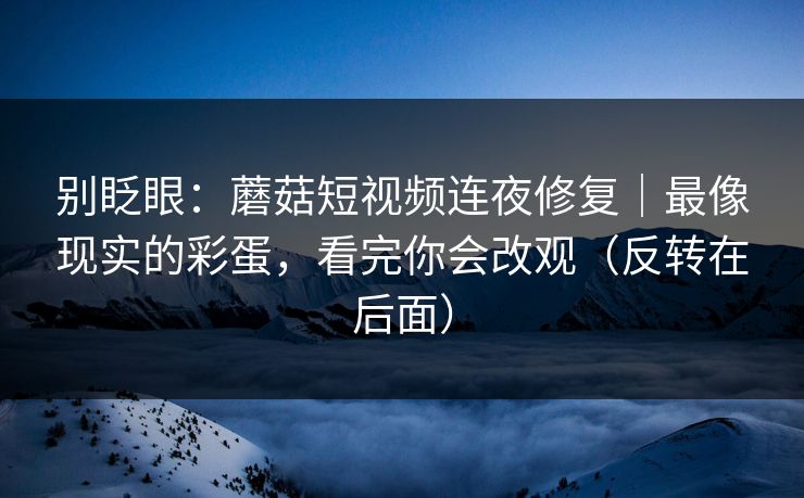 别眨眼：蘑菇短视频连夜修复｜最像现实的彩蛋，看完你会改观（反转在后面）