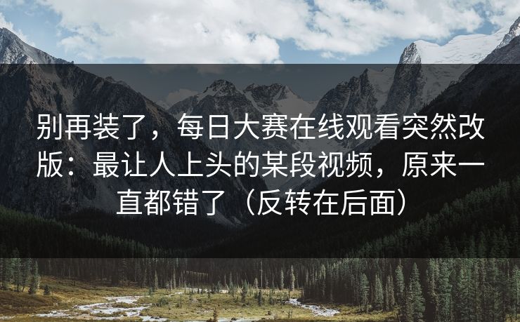别再装了，每日大赛在线观看突然改版：最让人上头的某段视频，原来一直都错了（反转在后面）
