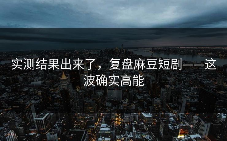 实测结果出来了，复盘麻豆短剧——这波确实高能