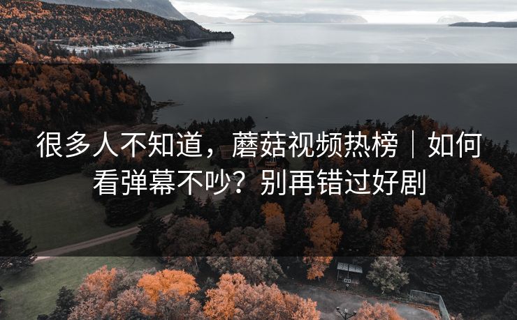 很多人不知道，蘑菇视频热榜｜如何看弹幕不吵？别再错过好剧