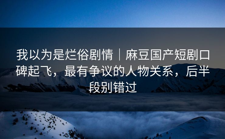 我以为是烂俗剧情｜麻豆国产短剧口碑起飞，最有争议的人物关系，后半段别错过