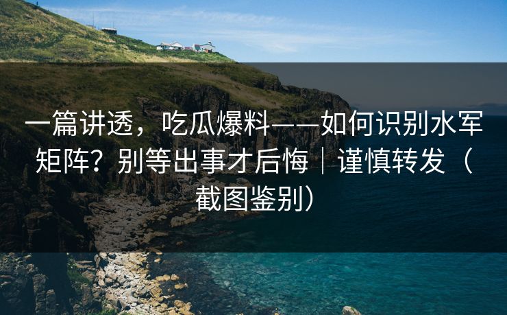 一篇讲透,吃瓜爆料——如何识别水军矩阵?别等出事才后悔|谨慎转发(截图鉴别)