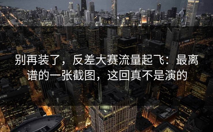 别再装了，反差大赛流量起飞：最离谱的一张截图，这回真不是演的