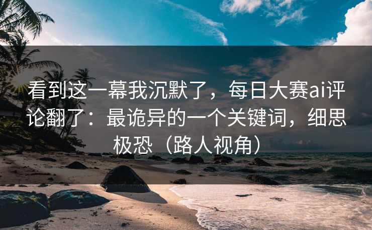 看到这一幕我沉默了,每日大赛ai评论翻了:最诡异的一个关键词,细思极恐(路人视角) 看到这一幕我沉默了,每日大赛ai评论翻了:最诡异的一个关键词,细思极恐(路人视角)