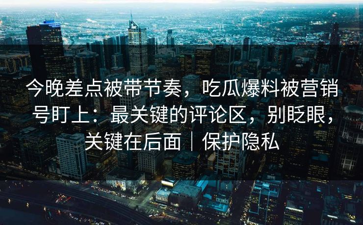 今晚差点被带节奏,吃瓜爆料被营销号盯上:最关键的评论区,别眨眼,关键在后面|保护隐私 今晚差点被带节奏,吃瓜爆料被营销号盯上:最关键的评论区,别眨眼,关键在后面|保护隐私