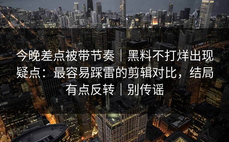 今晚差点被带节奏|黑料不打烊出现疑点:最容易踩雷的剪辑对比,结局有点反转|别传谣