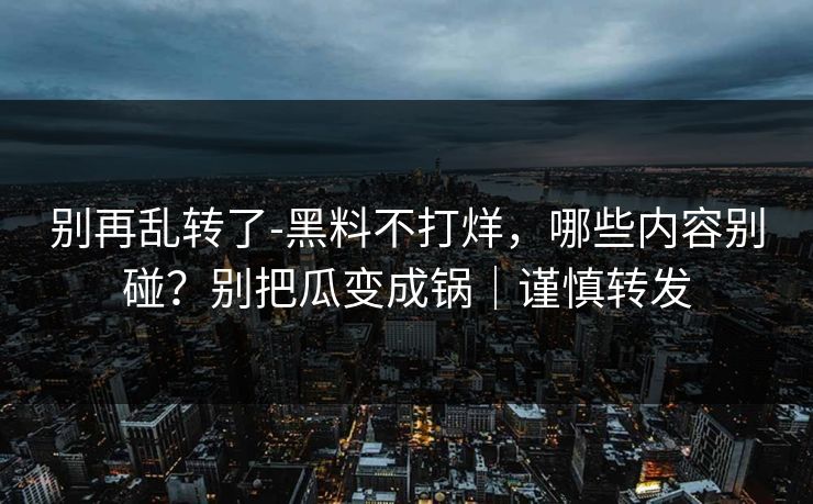 别再乱转了-黑料不打烊,哪些内容别碰?别把瓜变成锅|谨慎转发 别再乱转了-黑料不打烊,哪些内容别碰?别把瓜变成锅|谨慎转发