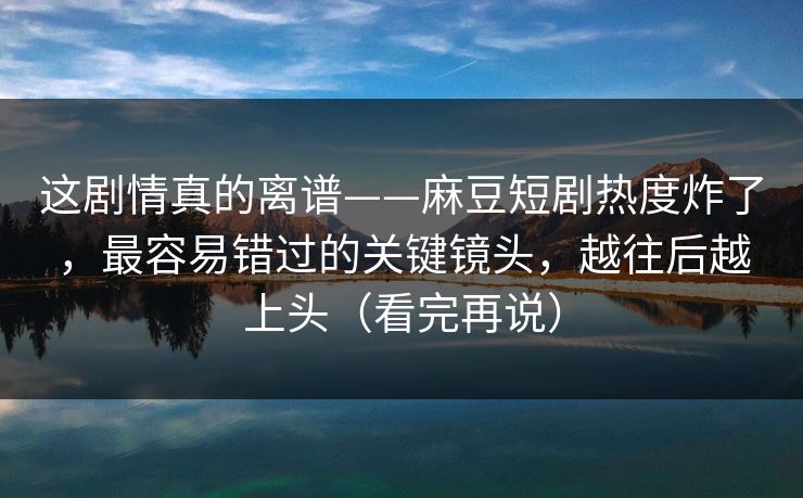 这剧情真的离谱——麻豆短剧热度炸了,最容易错过的关键镜头,越往后越上头(看完再说) 这剧情真的离谱——麻豆短剧热度炸了,最容易错过的关键镜头,越往后越上头(看完再说)