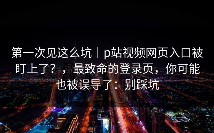 第一次见这么坑|p站视频网页入口被盯上了?,最致命的登录页,你可能也被误导了:别踩坑 第一次见这么坑|p站视频网页入口被盯上了?,最致命的登录页,你可能也被误导了:别踩坑