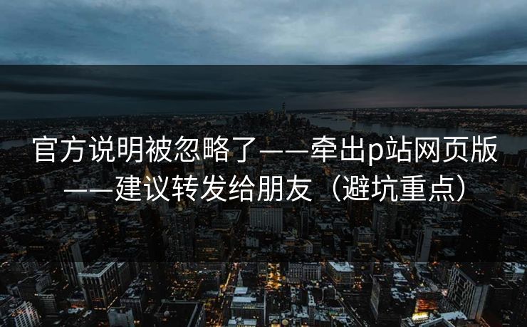 官方说明被忽略了——牵出p站网页版——建议转发给朋友（避坑重点）