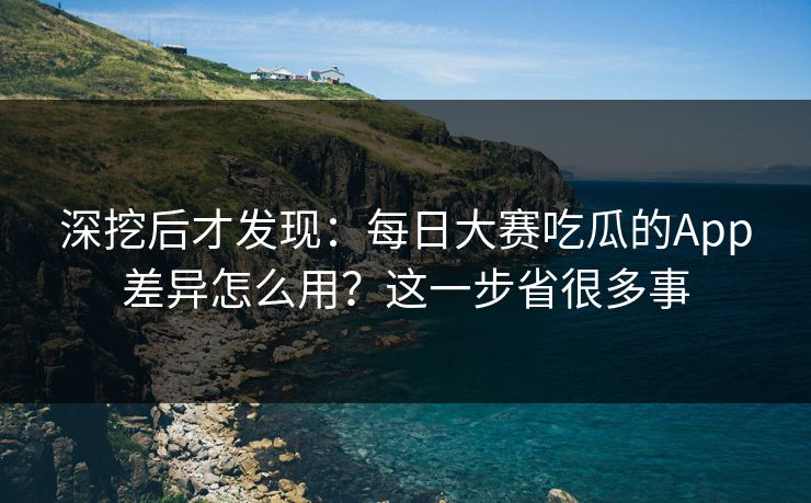 深挖后才发现：每日大赛吃瓜的App差异怎么用？这一步省很多事