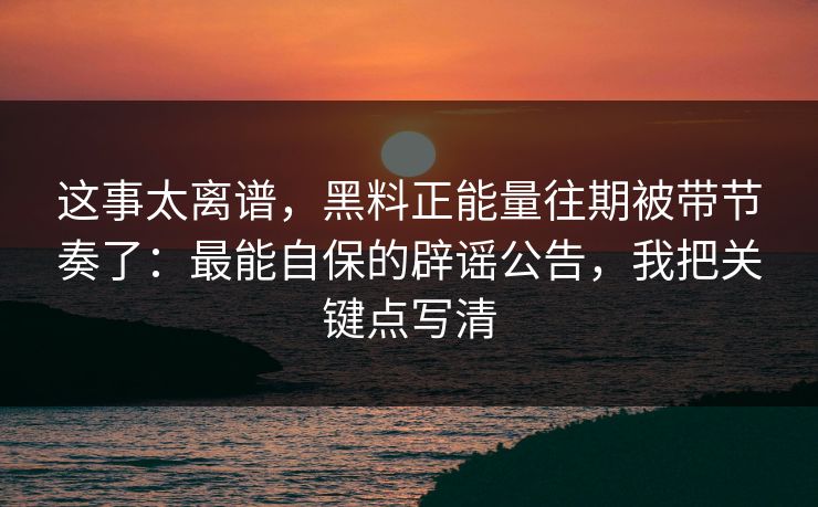 这事太离谱，黑料正能量往期被带节奏了：最能自保的辟谣公告，我把关键点写清