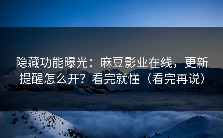 隐藏功能曝光：麻豆影业在线，更新提醒怎么开？看完就懂（看完再说）