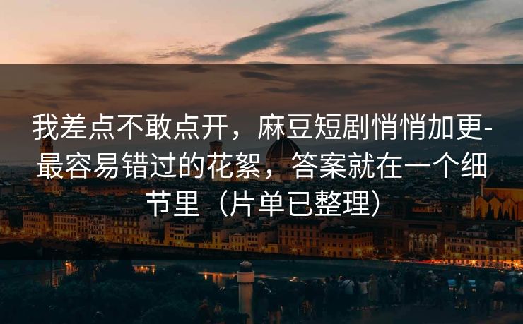 我差点不敢点开,麻豆短剧悄悄加更-最容易错过的花絮,答案就在一个细节里(片单已整理)