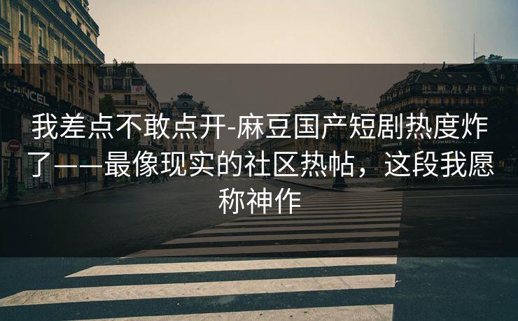 我差点不敢点开-麻豆国产短剧热度炸了——最像现实的社区热帖，这段我愿称神作