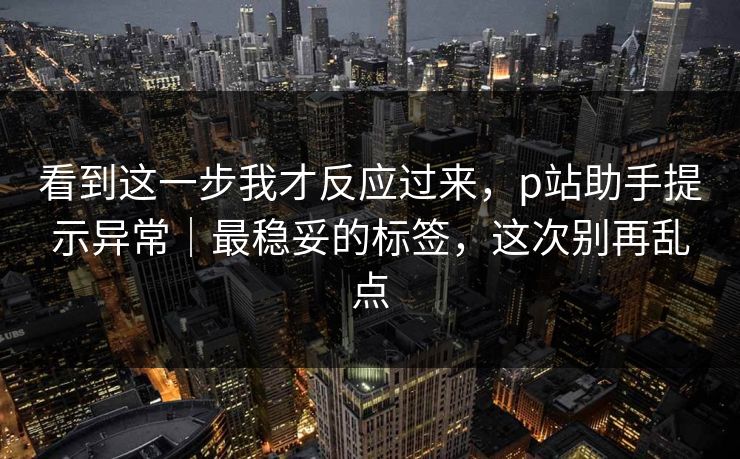 看到这一步我才反应过来，p站助手提示异常｜最稳妥的标签，这次别再乱点