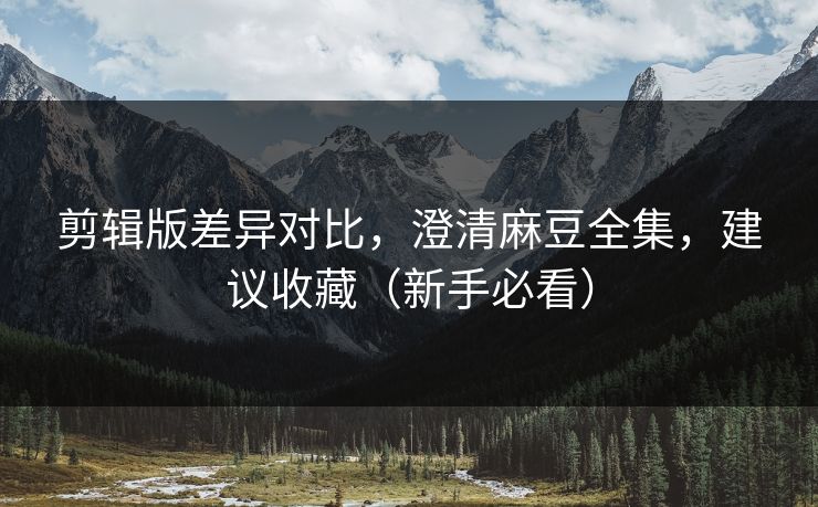 剪辑版差异对比，澄清麻豆全集，建议收藏（新手必看）
