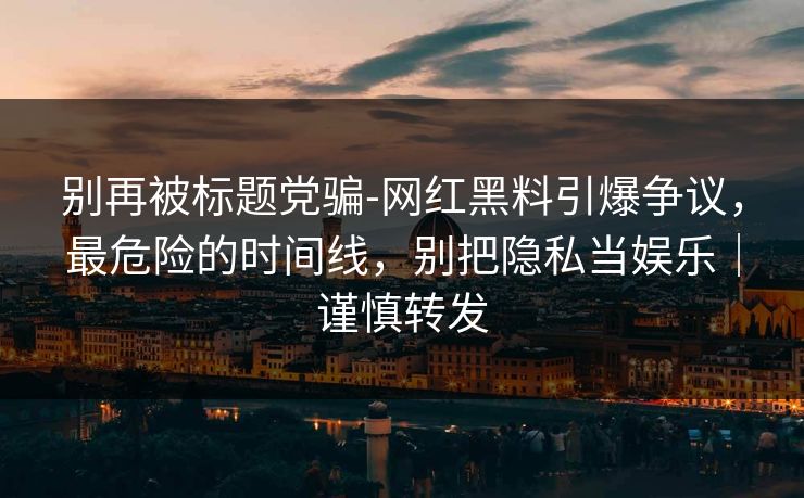 别再被标题党骗-网红黑料引爆争议,最危险的时间线,别把隐私当娱乐|谨慎转发