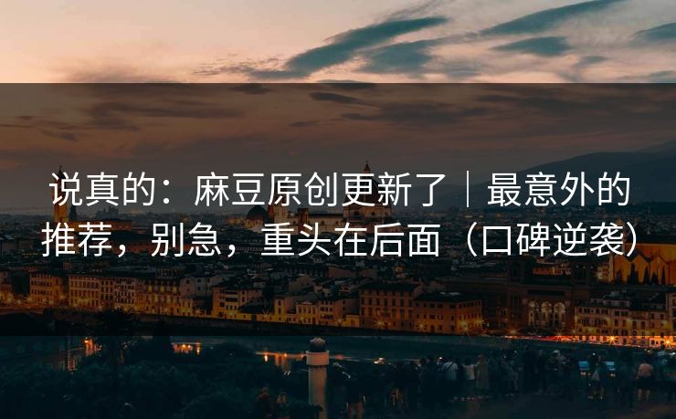 说真的：麻豆原创更新了｜最意外的推荐，别急，重头在后面（口碑逆袭）