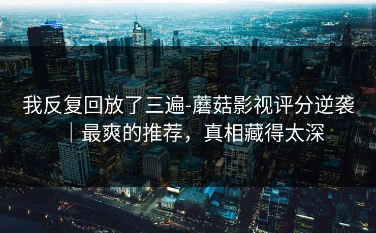 我反复回放了三遍-蘑菇影视评分逆袭｜最爽的推荐，真相藏得太深