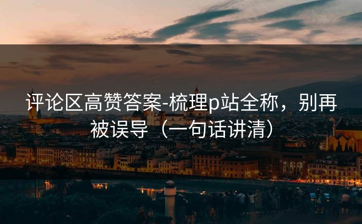 评论区高赞答案-梳理p站全称,别再被误导(一句话讲清)