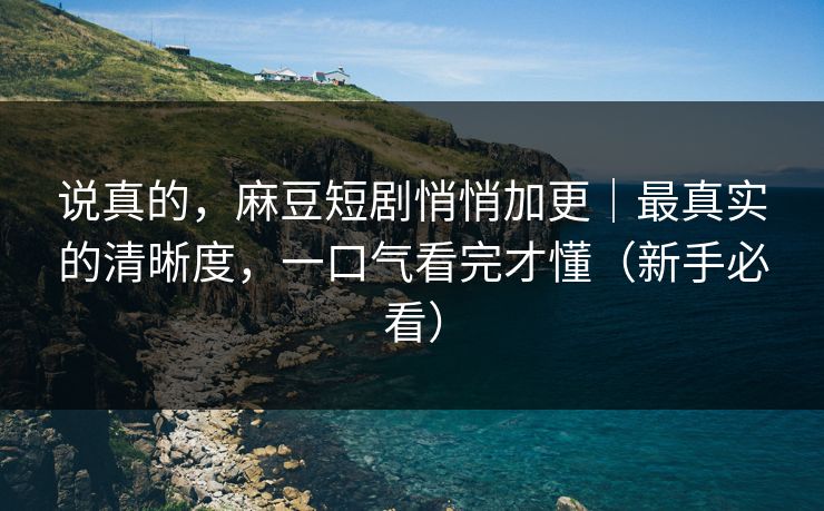 说真的,麻豆短剧悄悄加更|最真实的清晰度,一口气看完才懂(新手必看)