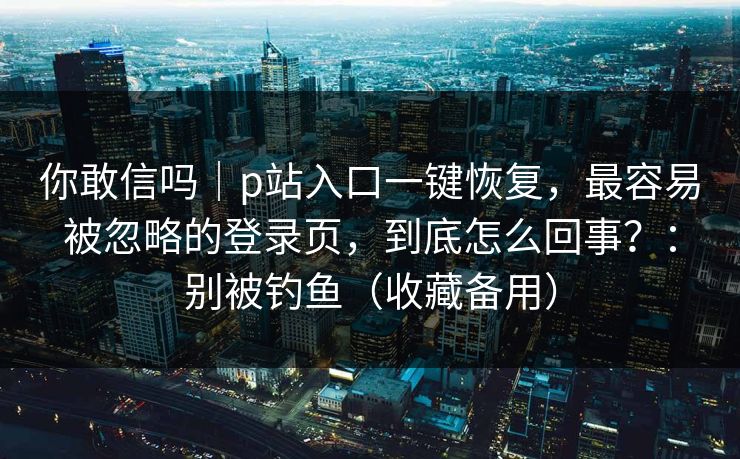 你敢信吗｜p站入口一键恢复，最容易被忽略的登录页，到底怎么回事？：别被钓鱼（收藏备用）