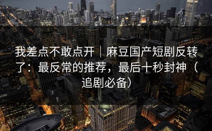 我差点不敢点开｜麻豆国产短剧反转了：最反常的推荐，最后十秒封神（追剧必备）