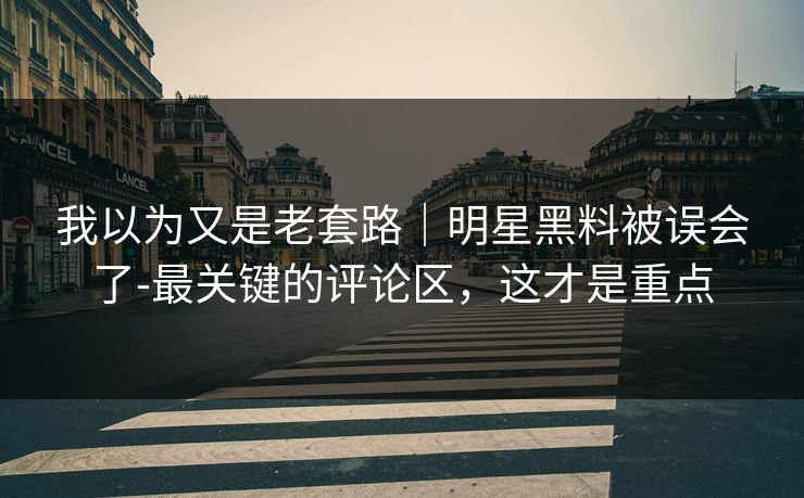我以为又是老套路|明星黑料被误会了-最关键的评论区,这才是重点