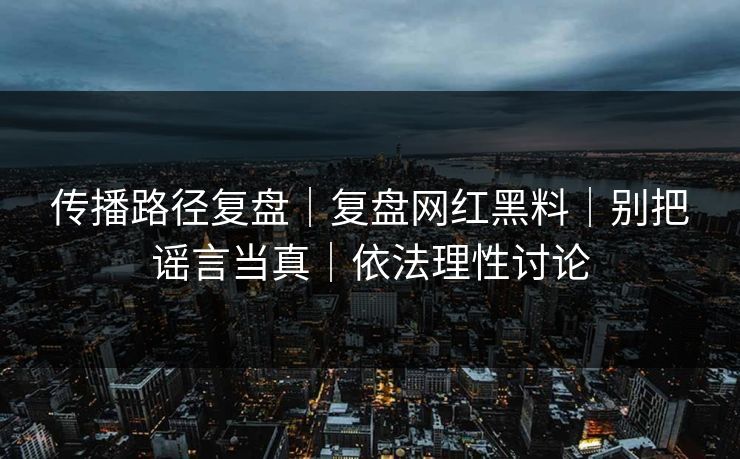 传播路径复盘｜复盘网红黑料｜别把谣言当真｜依法理性讨论