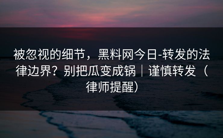 被忽视的细节，黑料网今日-转发的法律边界？别把瓜变成锅｜谨慎转发（律师提醒）