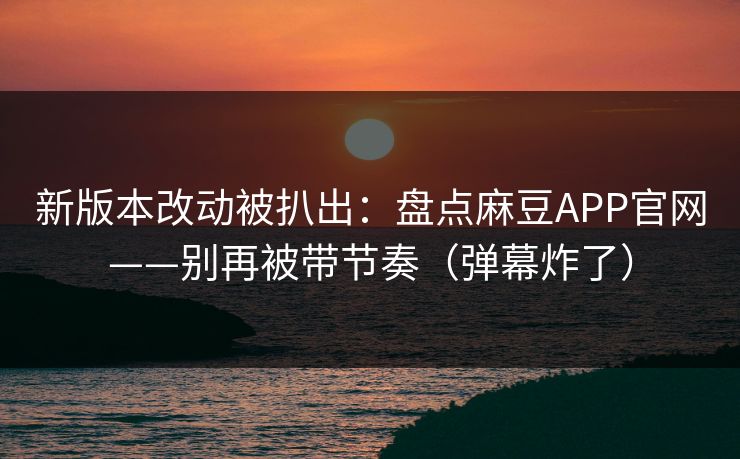 新版本改动被扒出：盘点麻豆APP官网——别再被带节奏（弹幕炸了）