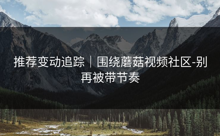 推荐变动追踪｜围绕蘑菇视频社区-别再被带节奏