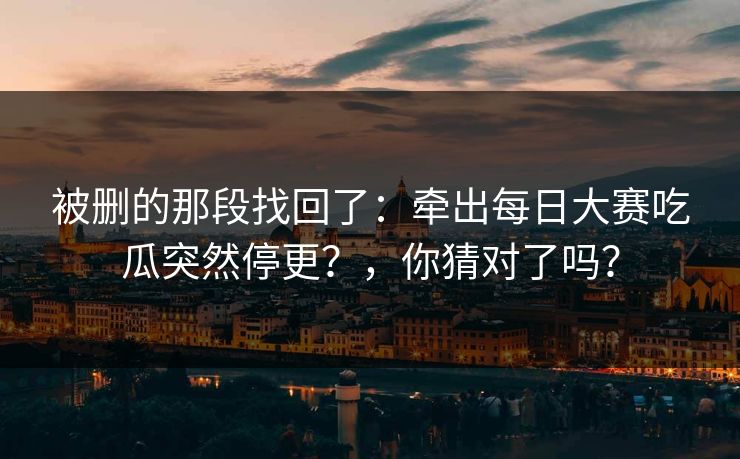 被删的那段找回了：牵出每日大赛吃瓜突然停更？，你猜对了吗？