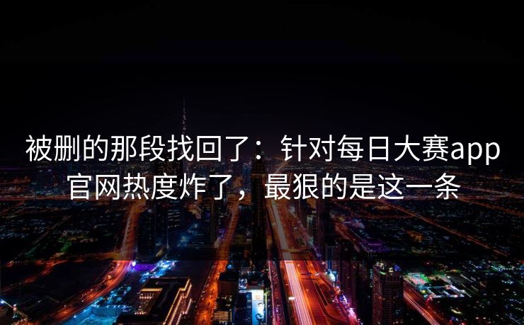 被删的那段找回了：针对每日大赛app官网热度炸了，最狠的是这一条