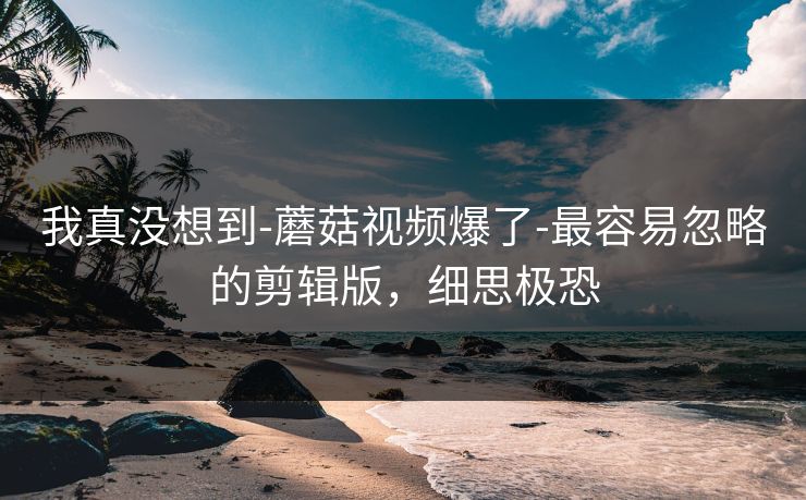 我真没想到-蘑菇视频爆了-最容易忽略的剪辑版，细思极恐