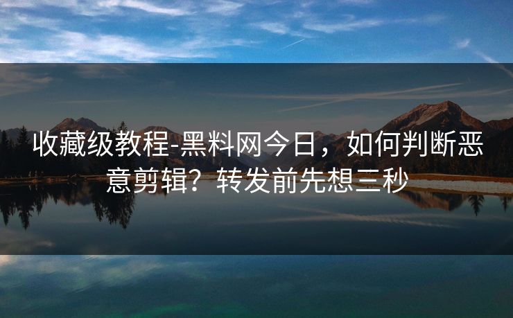 收藏级教程-黑料网今日，如何判断恶意剪辑？转发前先想三秒