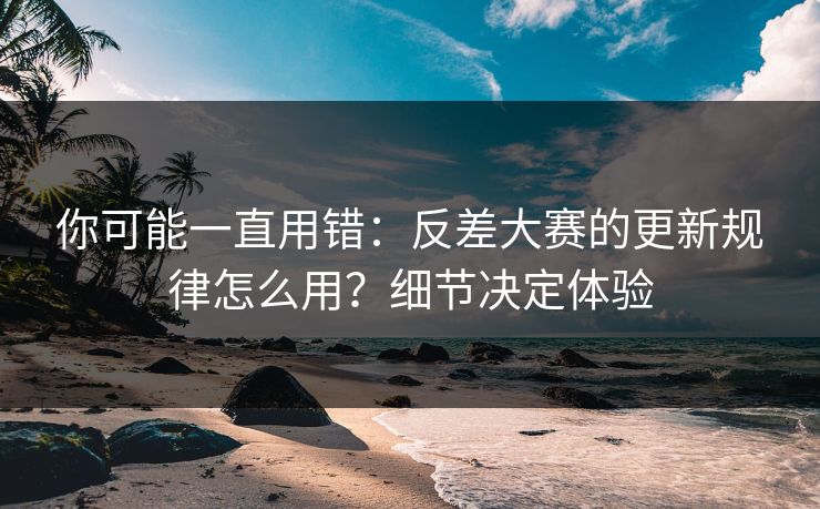 你可能一直用错:反差大赛的更新规律怎么用?细节决定体验