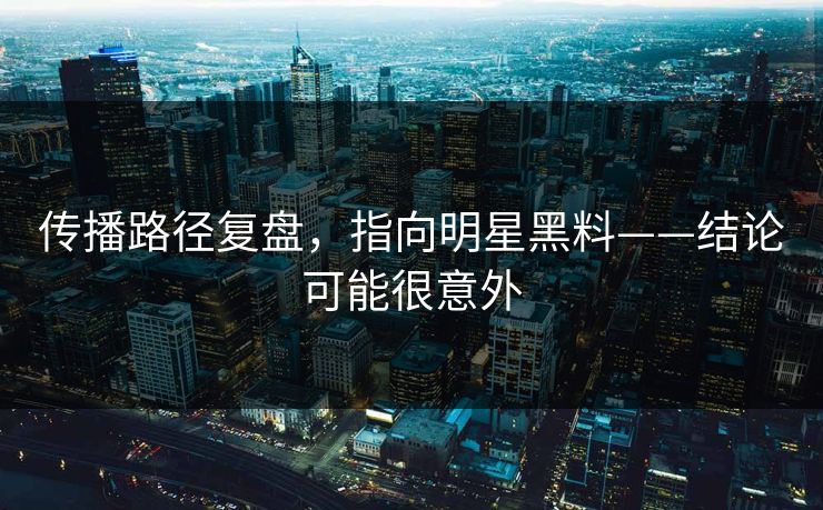 传播路径复盘,指向明星黑料——结论可能很意外