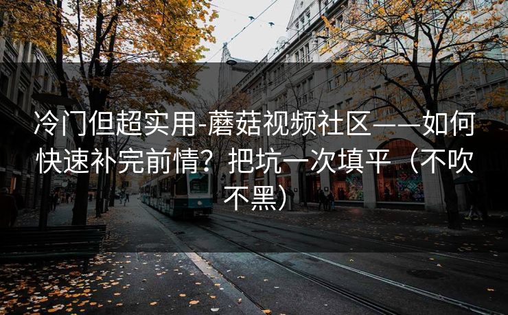 冷门但超实用-蘑菇视频社区——如何快速补完前情?把坑一次填平(不吹不黑)
