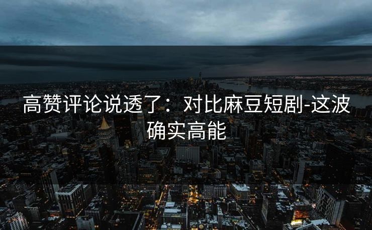 高赞评论说透了:对比麻豆短剧-这波确实高能