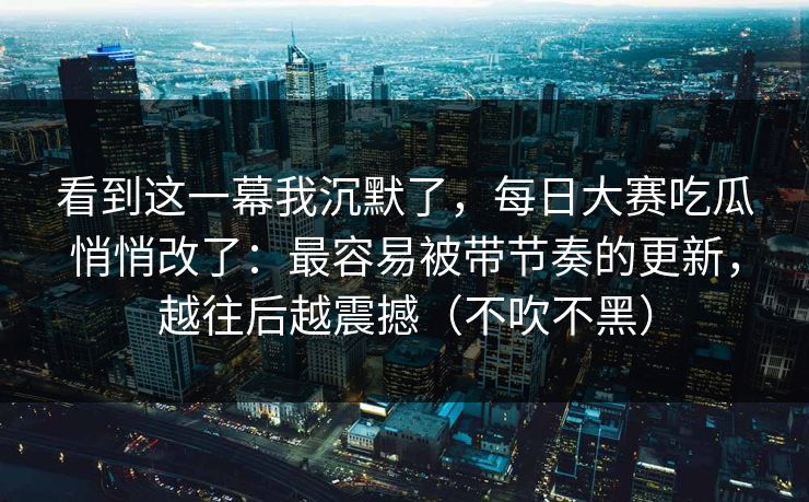 看到这一幕我沉默了，每日大赛吃瓜悄悄改了：最容易被带节奏的更新，越往后越震撼（不吹不黑）