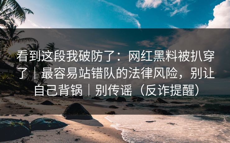 看到这段我破防了：网红黑料被扒穿了｜最容易站错队的法律风险，别让自己背锅｜别传谣（反诈提醒）