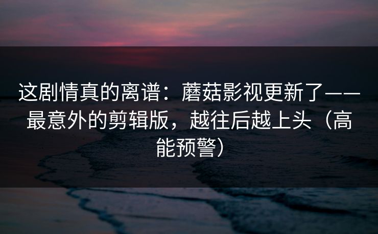 这剧情真的离谱：蘑菇影视更新了——最意外的剪辑版，越往后越上头（高能预警）