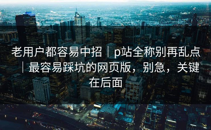 老用户都容易中招|p站全称别再乱点|最容易踩坑的网页版,别急,关键在后面