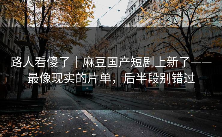 路人看傻了｜麻豆国产短剧上新了——最像现实的片单，后半段别错过