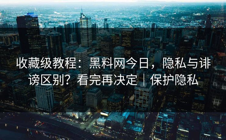 收藏级教程:黑料网今日,隐私与诽谤区别?看完再决定|保护隐私