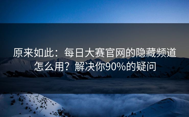 原来如此：每日大赛官网的隐藏频道怎么用？解决你90%的疑问