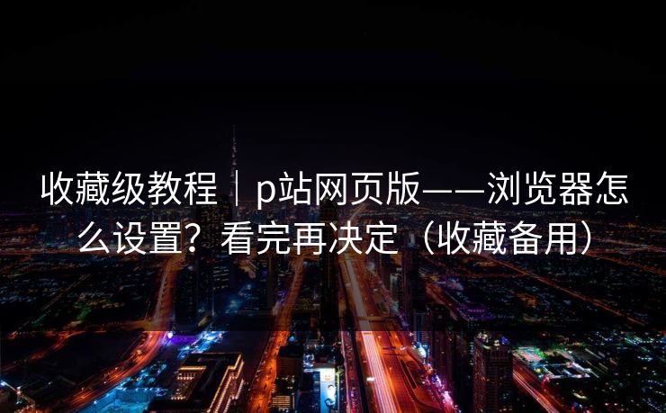 收藏级教程｜p站网页版——浏览器怎么设置？看完再决定（收藏备用）